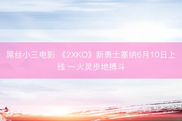 屌丝小三电影 《2XKO》新勇士塞纳6月10日上线 一火灵步地搏斗