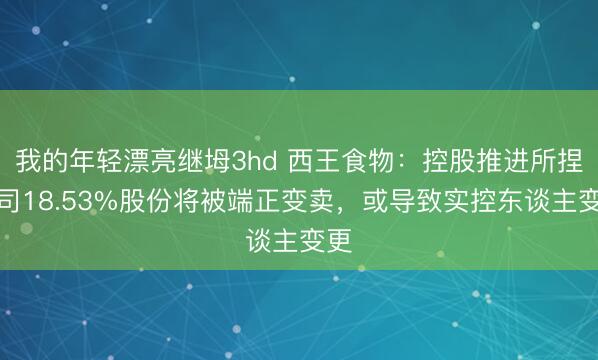 我的年轻漂亮继坶3hd 西王食物：控股推进所捏公司18.53%股份将被端正变卖，或导致实控东谈主变更