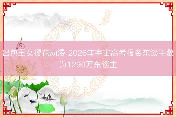 出包王女樱花动漫 2026年宇宙高考报名东谈主数为1290万东谈主