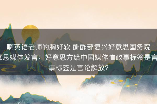 啊英语老师的胸好软 酬酢部复兴好意思国务院涉中好意思媒体发言：好意思方给中国媒体恤政事标签是言论解放？