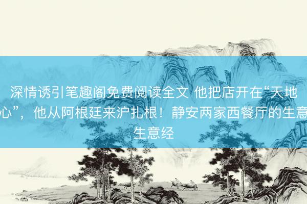 深情诱引笔趣阁免费阅读全文 他把店开在“天地中心”，他从阿根廷来沪扎根！静安两家西餐厅的生意经