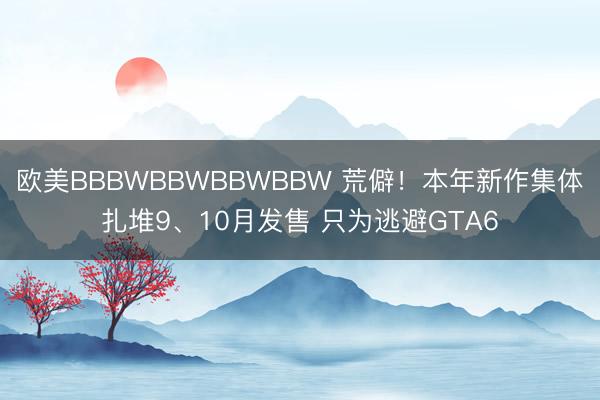 欧美BBBWBBWBBWBBW 荒僻！本年新作集体扎堆9、10月发售 只为逃避GTA6