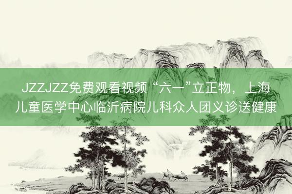 JZZJZZ免费观看视频 “六一”立正物，上海儿童医学中心临沂病院儿科众人团义诊送健康