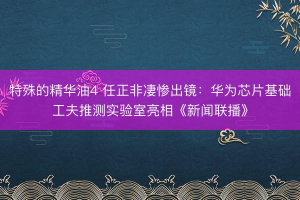 特殊的精华油4 任正非凄惨出镜：华为芯片基础工夫推测实验室亮相《新闻联播》
