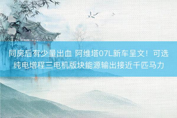 同房后有少量出血 阿维塔07L新车呈文！可选纯电增程三电机版块能源输出接近千匹马力