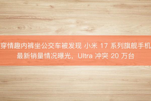 穿情趣内裤坐公交车被发现 小米 17 系列旗舰手机最新销量情况曝光，Ultra 冲突 20 万台