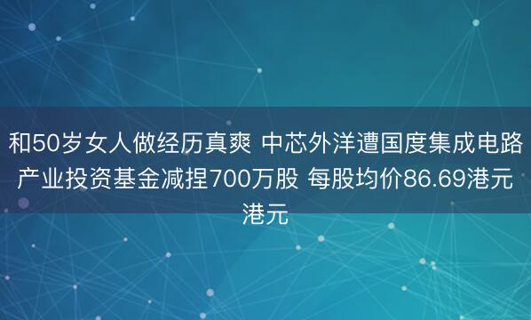 和50岁女人做经历真爽 中芯外洋遭国度集成电路产业投资基金减捏700万股 每股均价86.69港元