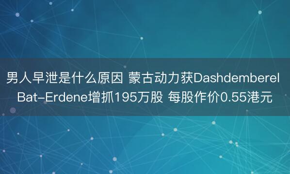 男人早泄是什么原因 蒙古动力获Dashdemberel Bat-Erdene增抓195万股 每股作价0.55港元