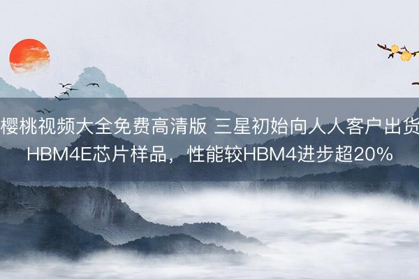 樱桃视频大全免费高清版 三星初始向人人客户出货HBM4E芯片样品，性能较HBM4进步超20%