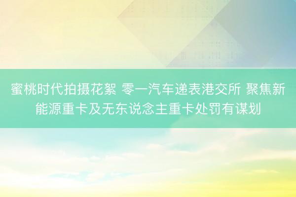 蜜桃时代拍摄花絮 零一汽车递表港交所 聚焦新能源重卡及无东说念主重卡处罚有谋划