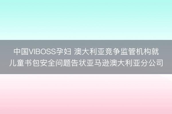 中国VIBOSS孕妇 澳大利亚竞争监管机构就儿童书包安全问题告状亚马逊澳大利亚分公司