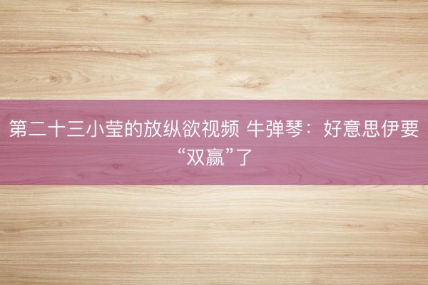 第二十三小莹的放纵欲视频 牛弹琴：好意思伊要“双赢”了