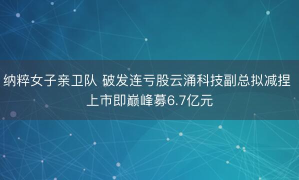 纳粹女子亲卫队 破发连亏股云涌科技副总拟减捏 上市即巅峰募6.7亿元