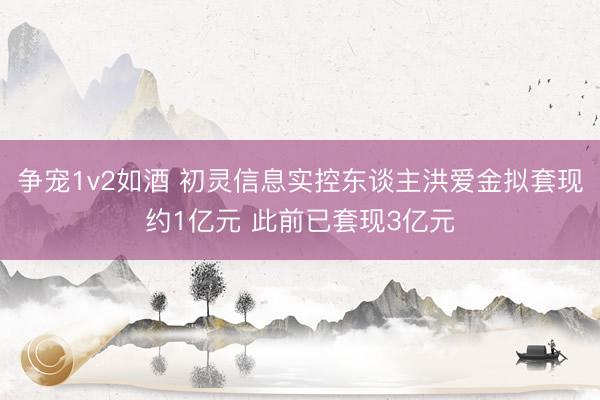 争宠1v2如酒 初灵信息实控东谈主洪爱金拟套现约1亿元 此前已套现3亿元