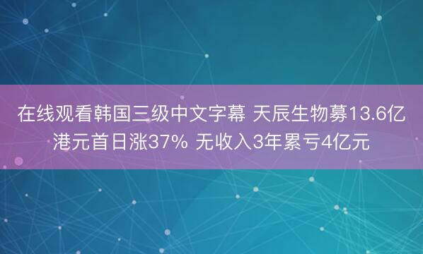 在线观看韩国三级中文字幕 天辰生物募13.6亿港元首日涨37% 无收入3年累亏4亿元