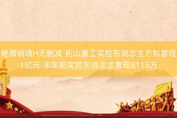 艳媚销魂H无删减 拓山重工实控东说念主方拟套现1亿元 半年前实控东说念主套现8115万