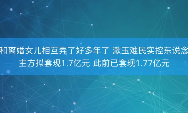 和离婚女儿相互弄了好多年了 漱玉难民实控东说念主方拟套现1.7亿元 此前已套现1.77亿元
