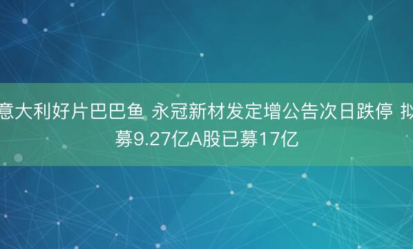 意大利好片巴巴鱼 永冠新材发定增公告次日跌停 拟募9.27亿A股已募17亿