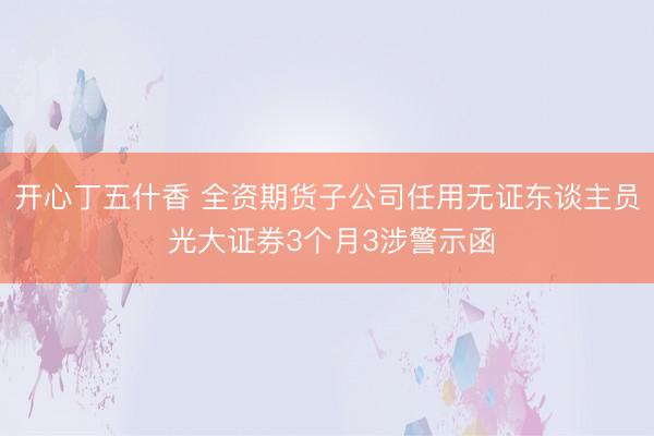 开心丁五什香 全资期货子公司任用无证东谈主员 光大证券3个月3涉警示函