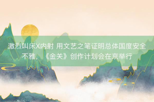 激烈叫床X内射 用文艺之笔证明总体国度安全不雅,《金关》创作计划会在京举行
