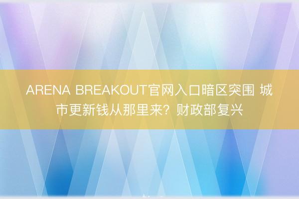 ARENA BREAKOUT官网入口暗区突围 城市更新钱从那里来?财政部复兴