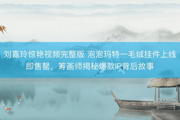 刘嘉玲惊艳视频完整版 泡泡玛特一毛绒挂件上线即售罄，筹画师揭秘爆款IP背后故事