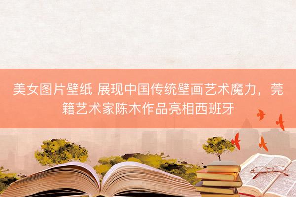 美女图片壁纸 展现中国传统壁画艺术魔力,莞籍艺术家陈木作品亮相西班牙