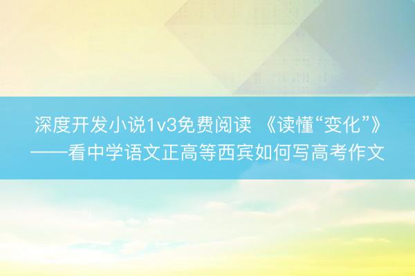 深度开发小说1v3免费阅读 《读懂“变化”》——看中学语文正高等西宾如何写高考作文