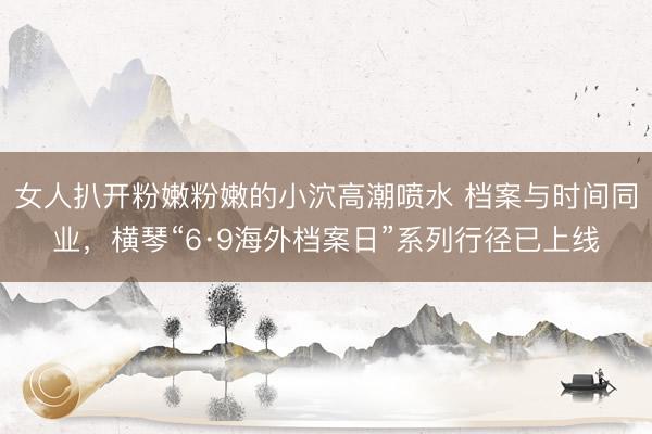 女人扒开粉嫩粉嫩的小泬高潮喷水 档案与时间同业，横琴“6·9海外档案日”系列行径已上线
