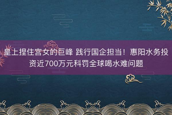 皇上捏住宫女的巨峰 践行国企担当！惠阳水务投资近700万元科罚全球喝水难问题