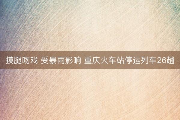 摸腿吻戏 受暴雨影响 重庆火车站停运列车26趟