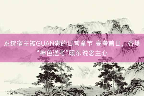 系统宿主被GUAN满的日常章节 高考首日，各地“神色送考”暖东说念主心
