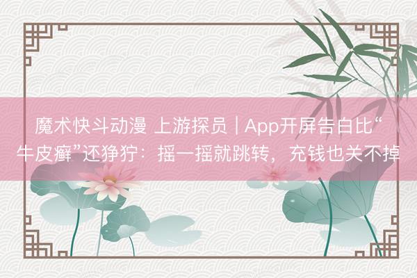 魔术快斗动漫 上游探员 | App开屏告白比“牛皮癣”还狰狞：摇一摇就跳转，充钱也关不掉