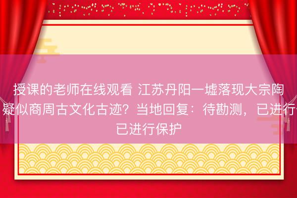 授课的老师在线观看 江苏丹阳一墟落现大宗陶片，疑似商周古文化古迹？当地回复：待勘测，已进行保护