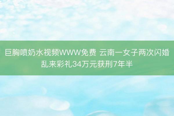 巨胸喷奶水视频WWW免费 云南一女子两次闪婚乱来彩礼34万元获刑7年半