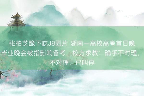 张柏芝跪下吃J8图片 湖南一高校高考首日晚间彩排毕业晚会被指影响备考，校方求教：确乎不对理，已叫停