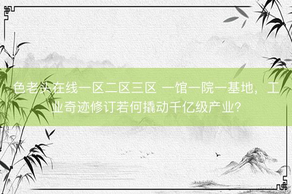 色老头在线一区二区三区 一馆一院一基地，工业奇迹修订若何撬动千亿级产业？