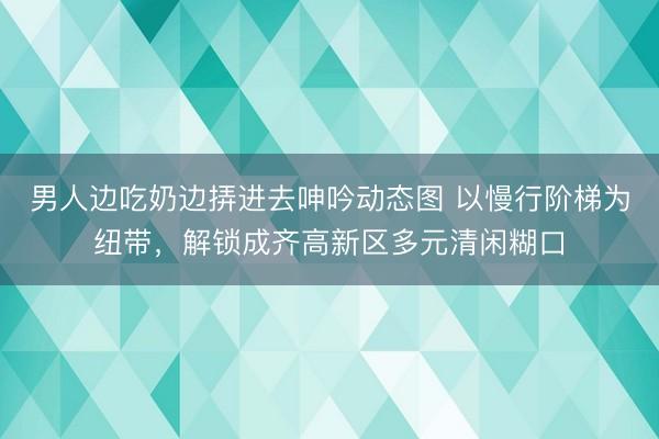 男人边吃奶边挵进去呻吟动态图 以慢行阶梯为纽带，解锁成齐高新区多元清闲糊口