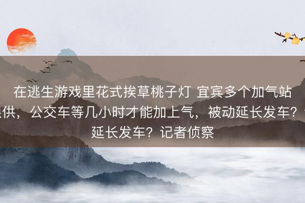 在逃生游戏里花式挨草桃子灯 宜宾多个加气站停运或限供，公交车等几小时才能加上气，被动延长发车？记者侦察