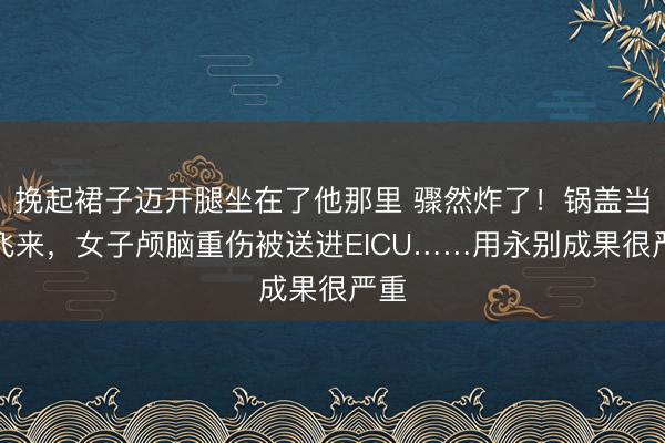 挽起裙子迈开腿坐在了他那里 骤然炸了！锅盖当面飞来，女子颅脑重伤被送进EICU……用永别成果很严重
