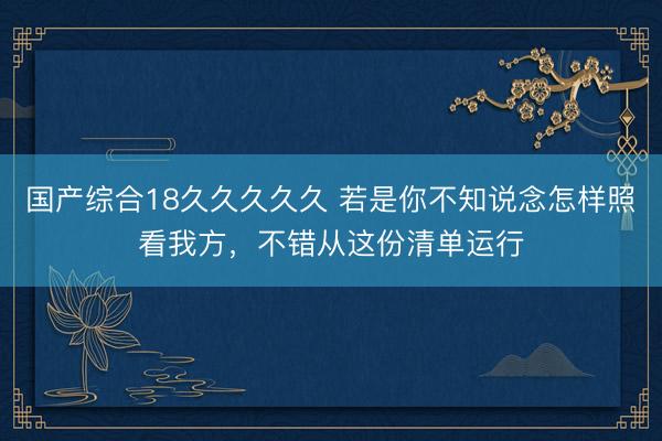 国产综合18久久久久久 若是你不知说念怎样照看我方，不错从这份清单运行