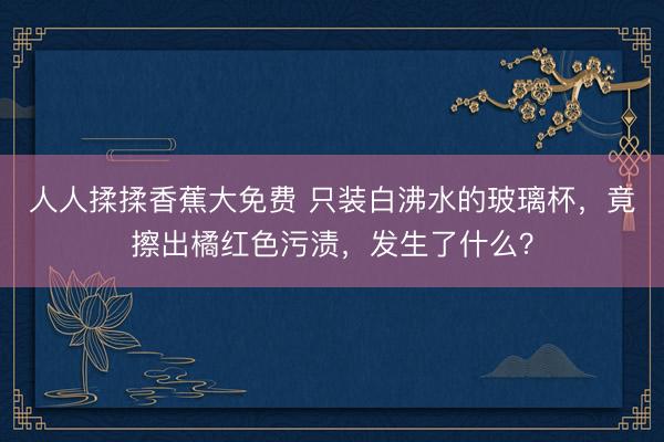 人人揉揉香蕉大免费 只装白沸水的玻璃杯，竟擦出橘红色污渍，发生了什么？