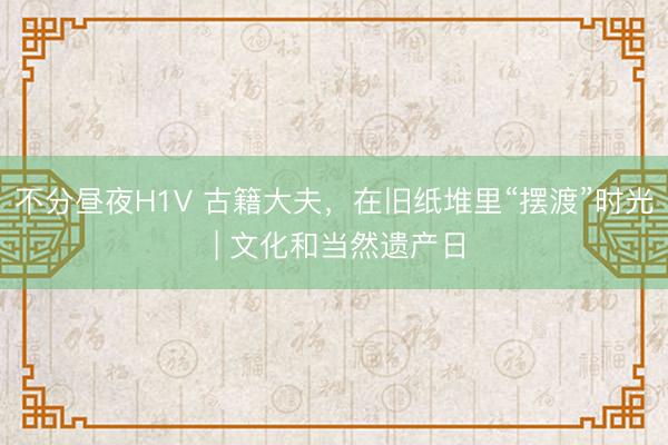 不分昼夜H1V 古籍大夫，在旧纸堆里“摆渡”时光 | 文化和当然遗产日