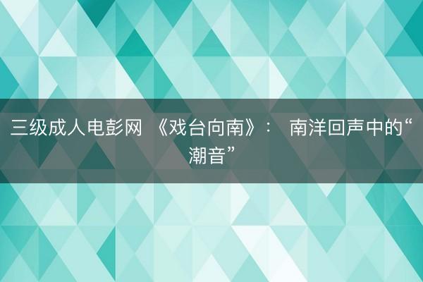 三级成人电彭网 《戏台向南》： 南洋回声中的“潮音”
