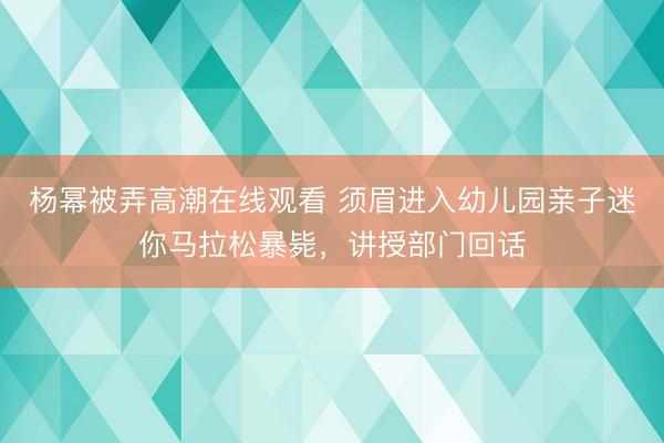 杨幂被弄高潮在线观看 须眉进入幼儿园亲子迷你马拉松暴毙，讲授部门回话