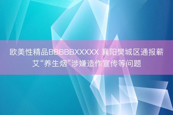 欧美性精品BBBBBXXXXX 襄阳樊城区通报蕲艾“养生烟”涉嫌造作宣传等问题