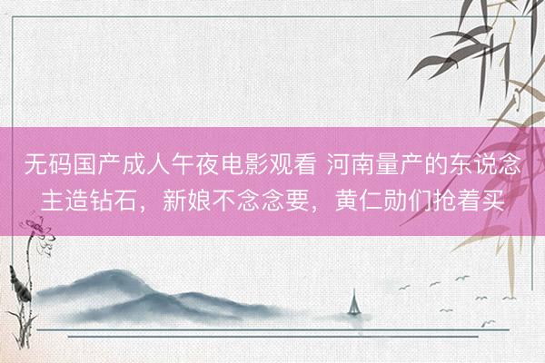 无码国产成人午夜电影观看 河南量产的东说念主造钻石，新娘不念念要，黄仁勋们抢着买