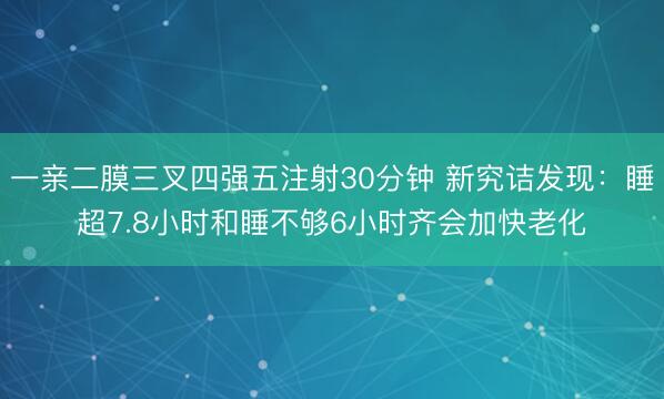 一亲二膜三叉四强五注射30分钟 新究诘发现：睡超7.8小时和睡不够6小时齐会加快老化