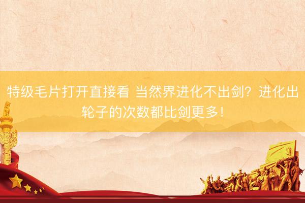 特级毛片打开直接看 当然界进化不出剑？进化出轮子的次数都比剑更多！
