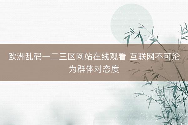 欧洲乱码一二三区网站在线观看 互联网不可沦为群体对态度